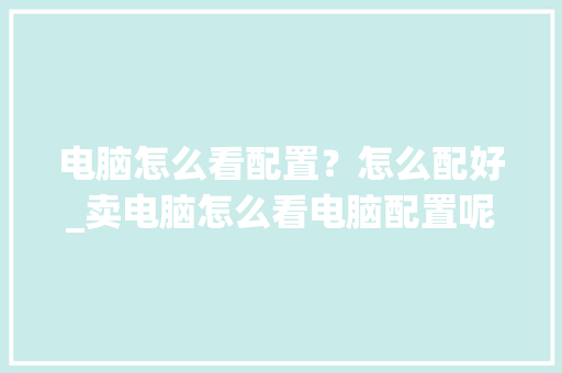 电脑怎么看配置?怎么配好_卖电脑怎么看电脑配置呢知乎 电脑配置 电脑怎么看配置?怎么配好_卖电脑怎么看电脑配置呢知乎 电脑配置