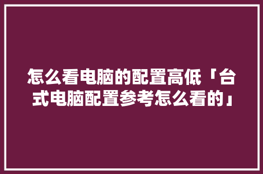 怎么看电脑的配置高低「台式电脑配置参考怎么看的」 怎么看电脑的配置高低「台式电脑配置参考怎么看的」 网络技术