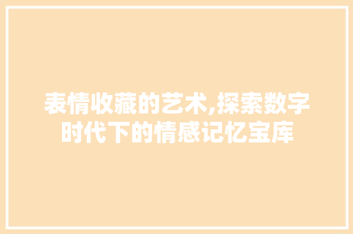 表情收藏的艺术,探索数字时代下的情感记忆宝库 表情收藏的艺术,探索数字时代下的情感记忆宝库