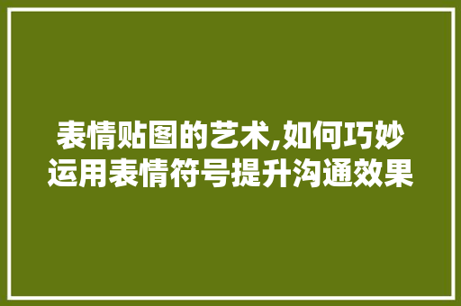表情贴图的艺术,如何巧妙运用表情符号提升沟通效果 表情贴图的艺术,如何巧妙运用表情符号提升沟通效果