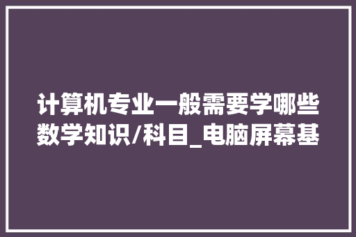 计算机专业一般需要学哪些数学知识/科目_电脑屏幕基础知识 编程语言