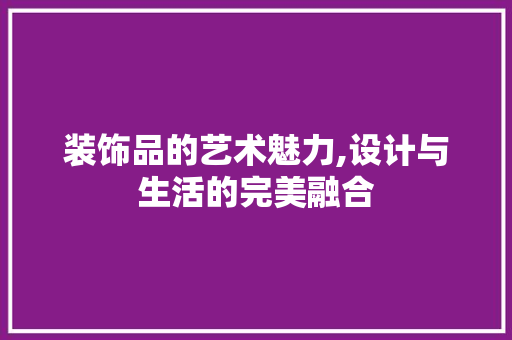 装饰品的艺术魅力,设计与生活的完美融合 电脑基础 装饰品的艺术魅力,设计与生活的完美融合 电脑基础