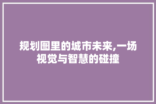 规划图里的城市未来,一场视觉与智慧的碰撞 网络技术 规划图里的城市未来,一场视觉与智慧的碰撞 网络技术