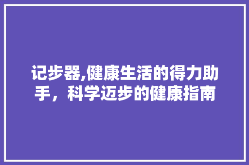 记步器,健康生活的得力助手，科学迈步的健康指南