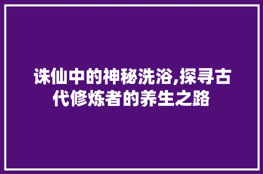 诛仙中的神秘洗浴,探寻古代修炼者的养生之路 电脑基础