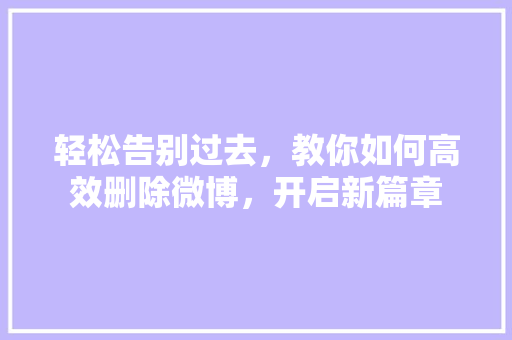 轻松告别过去，教你如何高效删除微博，开启新篇章