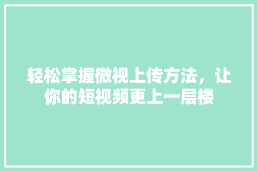 轻松掌握微视上传方法,让你的短视频更上一层楼 轻松掌握微视上传方法,让你的短视频更上一层楼