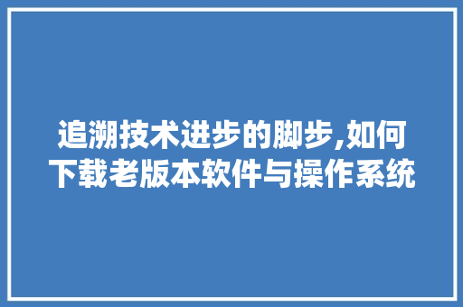 追溯技术进步的脚步,如何下载老版本软件与操作系统 操作系统