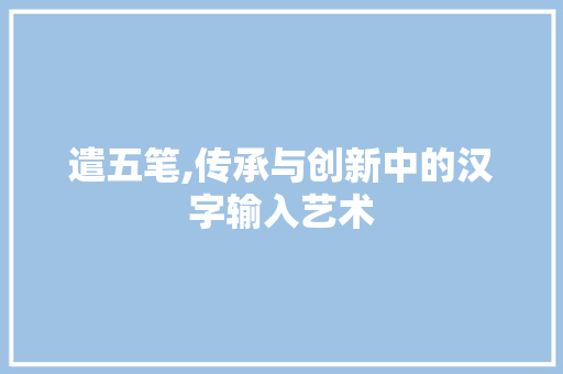 遣五笔,传承与创新中的汉字输入艺术