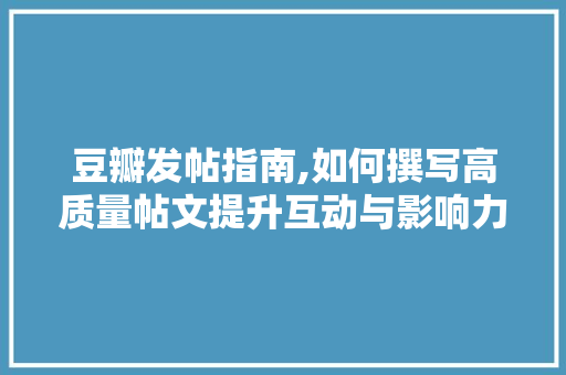 豆瓣发帖指南,如何撰写高质量帖文提升互动与影响力