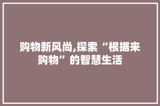 购物新风尚,探索“根据来购物”的智慧生活 购物新风尚,探索“根据来购物”的智慧生活