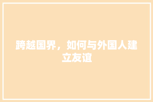 跨越国界,如何与外国人建立友谊 跨越国界,如何与外国人建立友谊