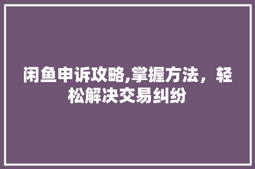 闲鱼申诉攻略,掌握方法，轻松解决交易纠纷