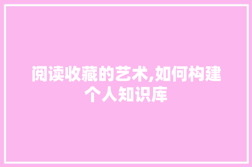 阅读收藏的艺术,如何构建个人知识库 阅读收藏的艺术,如何构建个人知识库