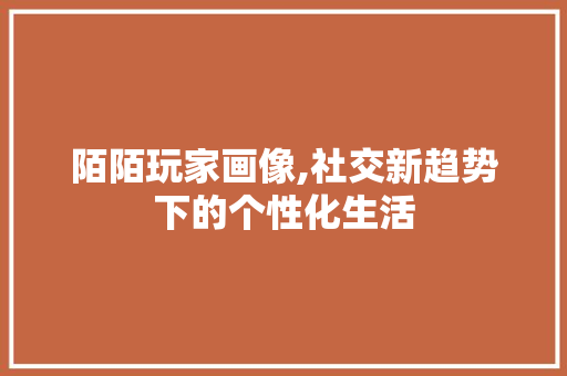 陌陌玩家画像,社交新趋势下的个性化生活 陌陌玩家画像,社交新趋势下的个性化生活