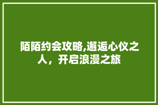 陌陌约会攻略,邂逅心仪之人,开启浪漫之旅 陌陌约会攻略,邂逅心仪之人,开启浪漫之旅