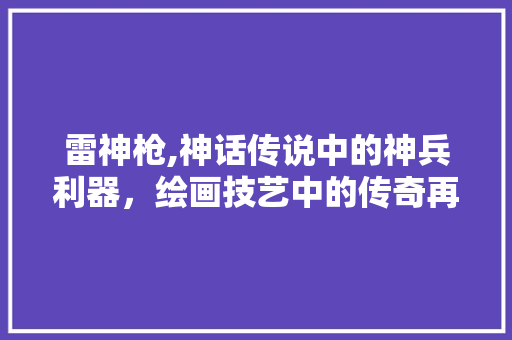 雷神枪,神话传说中的神兵利器，绘画技艺中的传奇再现 电脑基础