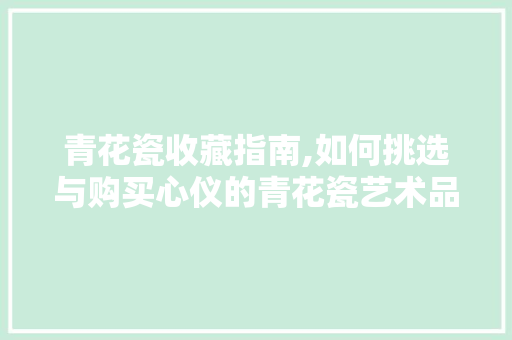 青花瓷收藏指南,如何挑选与购买心仪的青花瓷艺术品
