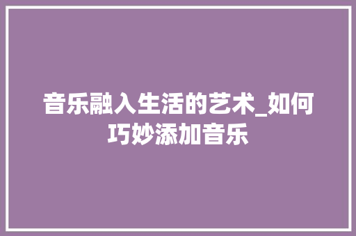 音乐融入生活的艺术_如何巧妙添加音乐 电脑基础