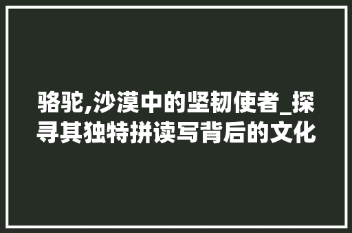 骆驼,沙漠中的坚韧使者_探寻其独特拼读写背后的文化内涵