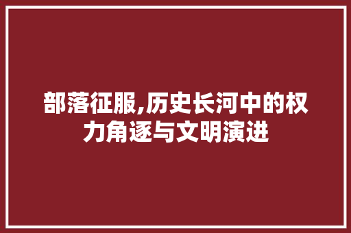 部落征服,历史长河中的权力角逐与文明演进