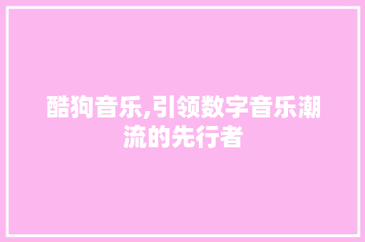 酷狗音乐,引领数字音乐潮流的先行者 酷狗音乐,引领数字音乐潮流的先行者