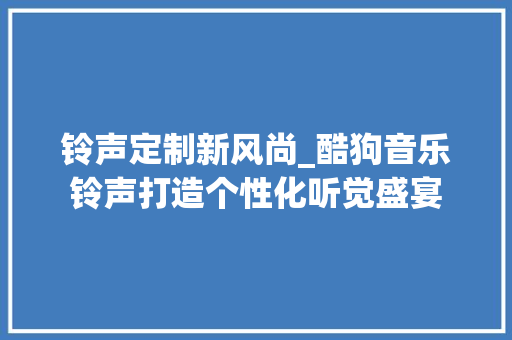 铃声定制新风尚_酷狗音乐铃声打造个性化听觉盛宴 铃声定制新风尚_酷狗音乐铃声打造个性化听觉盛宴