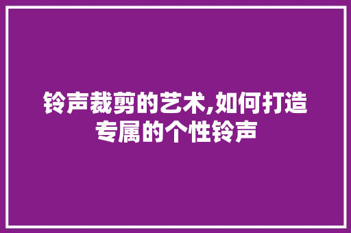 铃声裁剪的艺术,如何打造专属的个性铃声 铃声裁剪的艺术,如何打造专属的个性铃声