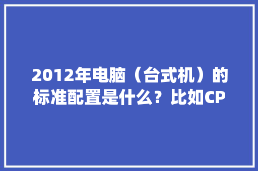 2012年电脑（台式机）的标准配置是什么？比如CPU，内存，硬盘，显存_台式电脑显存配置怎么看的