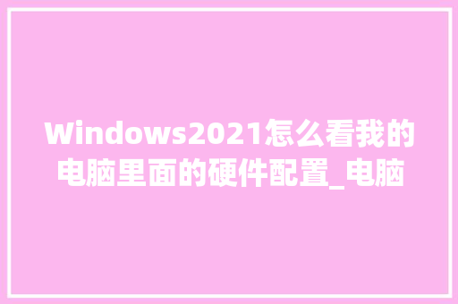 Windows2021怎么看我的电脑里面的硬件配置_电脑上怎么看配置硬件参数 电脑故障维修