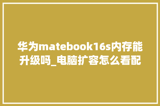 华为matebook16s内存能升级吗_电脑扩容怎么看配置参数表