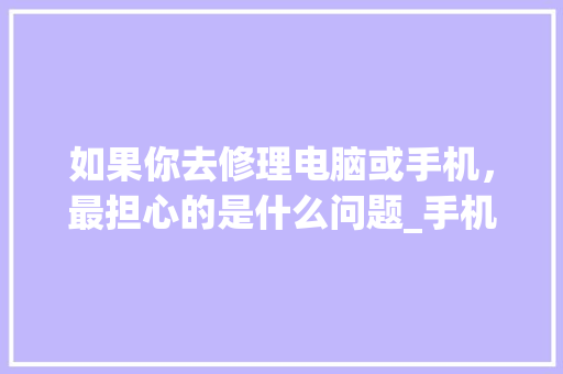 如果你去修理电脑或手机，最担心的是什么问题_手机电脑维修基础知识点总结