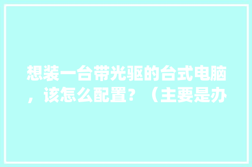 想装一台带光驱的台式电脑,该怎么配置?(主要是办公和学习用)_电脑光驱的配置怎么看型号 想装一台带光驱的台式电脑,该怎么配置?(主要是办公和学习用)_电脑光驱的配置怎么看型号