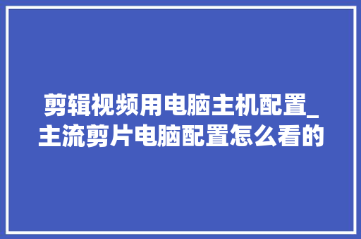 剪辑视频用电脑主机配置_主流剪片电脑配置怎么看的
