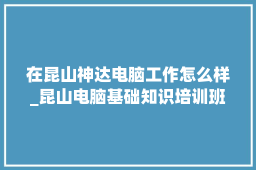 在昆山神达电脑工作怎么样_昆山电脑基础知识培训班