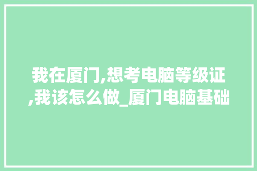 我在厦门,想考电脑等级证,我该怎么做_厦门电脑基础知识培训 电脑基础