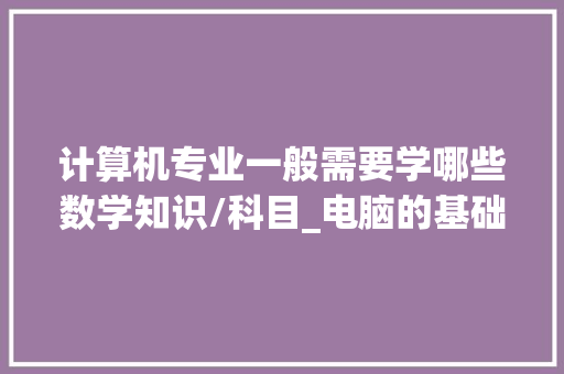 计算机专业一般需要学哪些数学知识/科目_电脑的基础知识及用法大全 编程语言