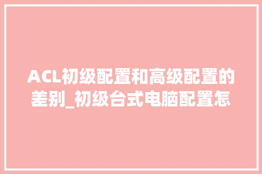 ACL初级配置和高级配置的差别_初级台式电脑配置怎么看的