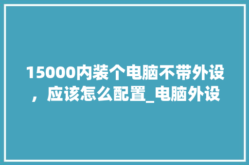 15000内装个电脑不带外设,应该怎么配置_电脑外设渠道怎么看配置参数 电脑配置 15000内装个电脑不带外设,应该怎么配置_电脑外设渠道怎么看配置参数 电脑配置