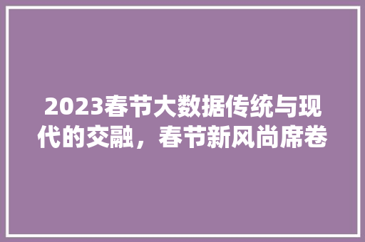 2023春节大数据传统与现代的交融，春节新风尚席卷而来