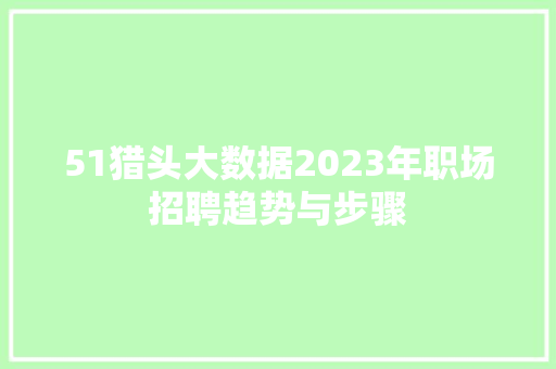 51猎头大数据2023年职场招聘趋势与步骤