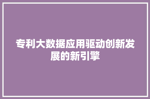 专利大数据应用驱动创新发展的新引擎 专利大数据应用驱动创新发展的新引擎