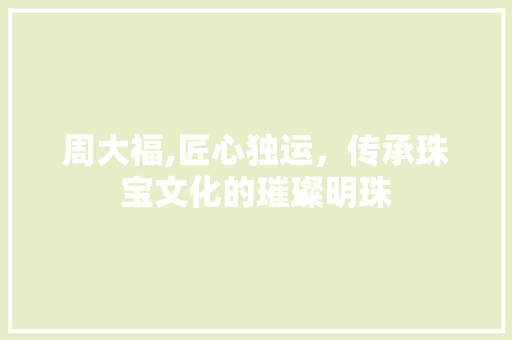 周大福,匠心独运，传承珠宝文化的璀璨明珠 周大福,匠心独运，传承珠宝文化的璀璨明珠 操作系统