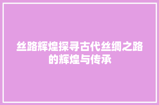 丝路辉煌探寻古代丝绸之路的辉煌与传承
