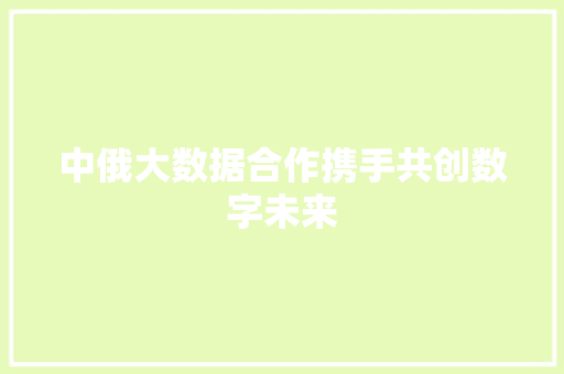 中俄大数据合作携手共创数字未来 中俄大数据合作携手共创数字未来