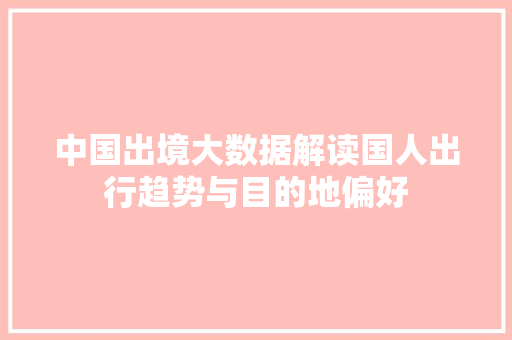 中国出境大数据解读国人出行趋势与目的地偏好 中国出境大数据解读国人出行趋势与目的地偏好