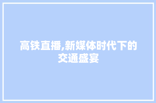 高铁直播,新媒体时代下的交通盛宴