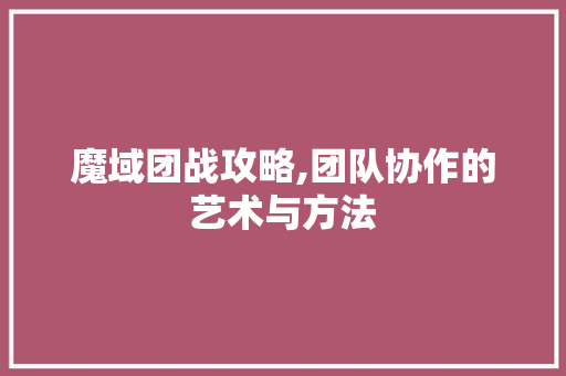魔域团战攻略,团队协作的艺术与方法