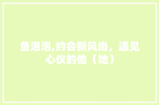 鱼泡泡,约会新风尚，遇见心仪的他（她）