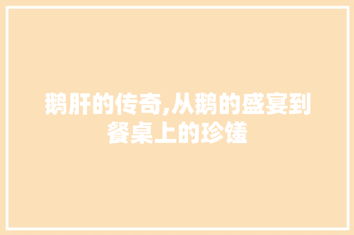鹅肝的传奇,从鹅的盛宴到餐桌上的珍馐 网络技术